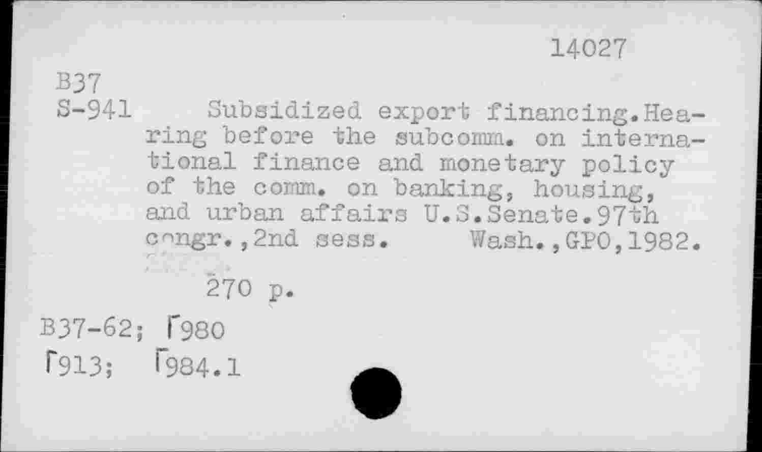 ﻿14027
B37
S-941 Subsidized export financing.Hearing before the subcomm, on international finance and monetary policy of the comm, on banking, housing, and urban affairs U.S.Senate.97th c^ngr.,2nd sess. Wash.,GPO,1982.
270 p.
B37-62; T980 1*913;	1984.1